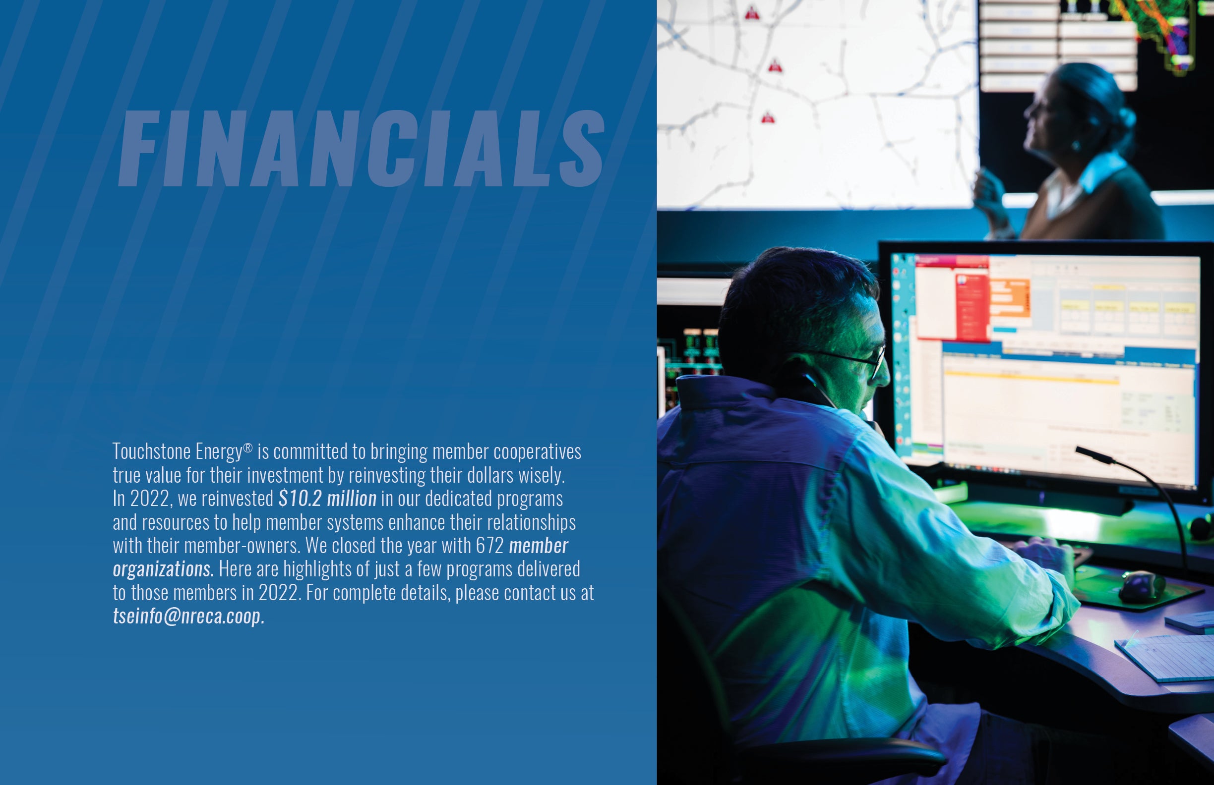 Touchstone Energy® is committed to bringing member cooperatives true value for their investment by reinvesting their dollars wisely. In 2022, we reinvested $10.2 million in our dedicated programs and resources to help member systems enhance their relationships with their member-owners. We closed the year with 672 member organizations. Here are highlights of just a few programs delivered to those members in 2022. For complete details, please contact us at tseinfo@nreca.coop. 